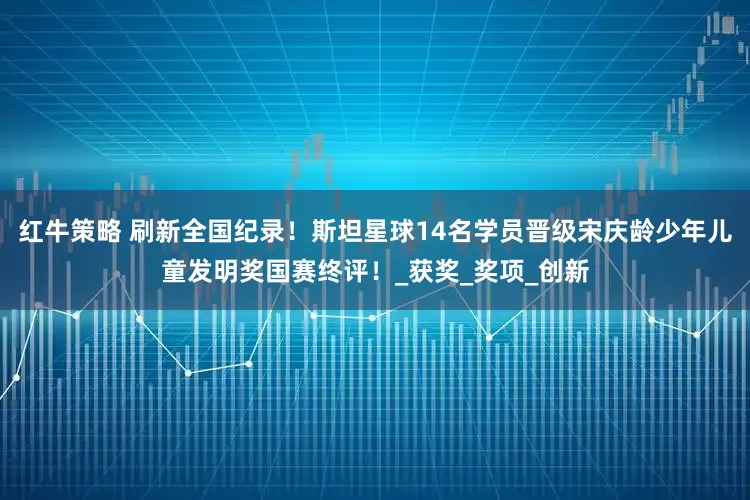 红牛策略 刷新全国纪录！斯坦星球14名学员晋级宋庆龄少年儿童发明奖国赛终评！_获奖_奖项_创新