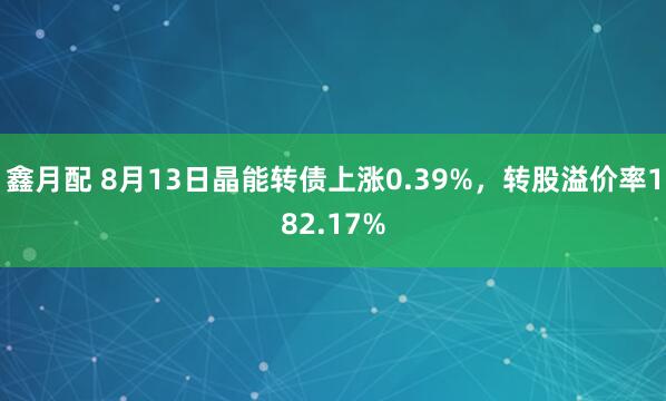 鑫月配 8月13日晶能转债上涨0.39%，转股溢价率182.17%