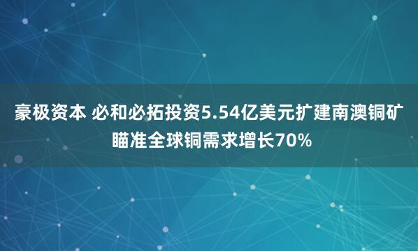 豪极资本 必和必拓投资5.54亿美元扩建南澳铜矿 瞄准全球铜需求增长70%